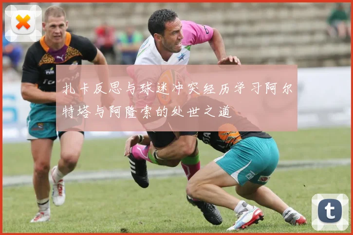 扎卡反思与球迷冲突经历学习阿尔特塔与阿隆索的处世之道