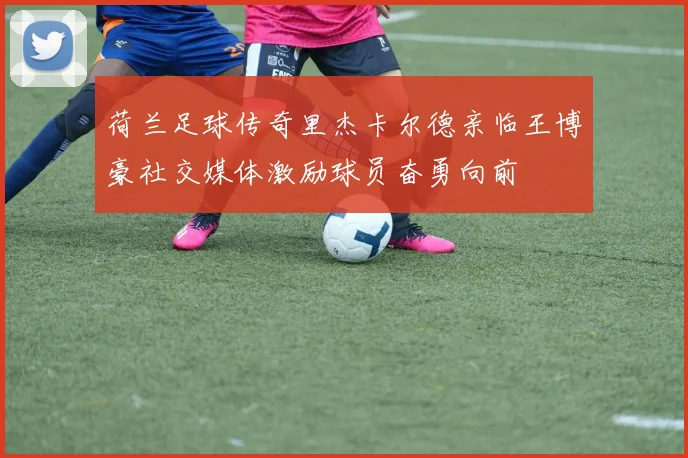 荷兰足球传奇里杰卡尔德亲临王博豪社交媒体激励球员奋勇向前