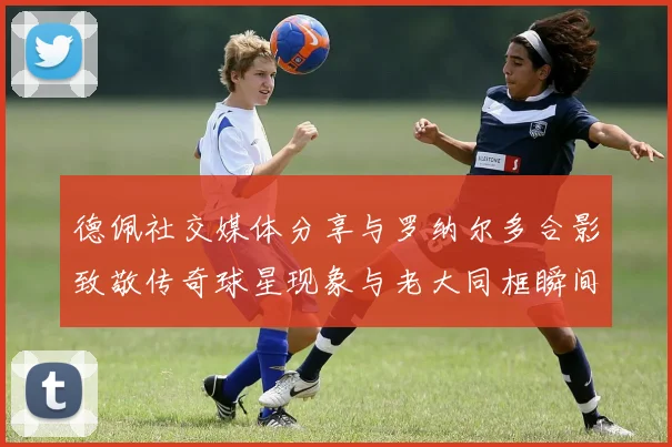 德佩社交媒体分享与罗纳尔多合影致敬传奇球星现象与老大同框瞬间