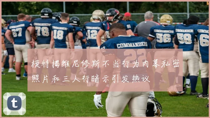 模特揭维尼修斯不当行为内幕私密照片和三人行暗示引发热议