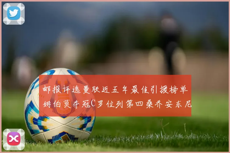 邮报评选曼联近五年最佳引援榜单姆伯莫夺冠C罗位列第四桑乔安东尼排名垫底