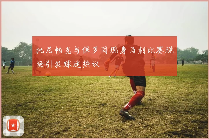托尼帕克与保罗同现身马刺比赛现场引发球迷热议