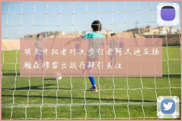 明天开拓者对决步行者阿夫迪亚杨瀚森穆雷出战存疑引关注