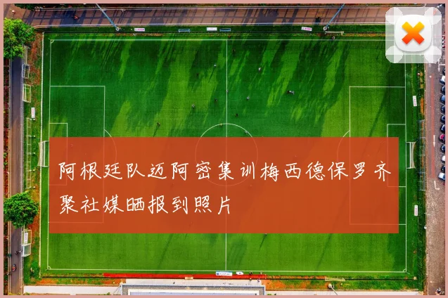 阿根廷队迈阿密集训梅西德保罗齐聚社媒晒报到照片