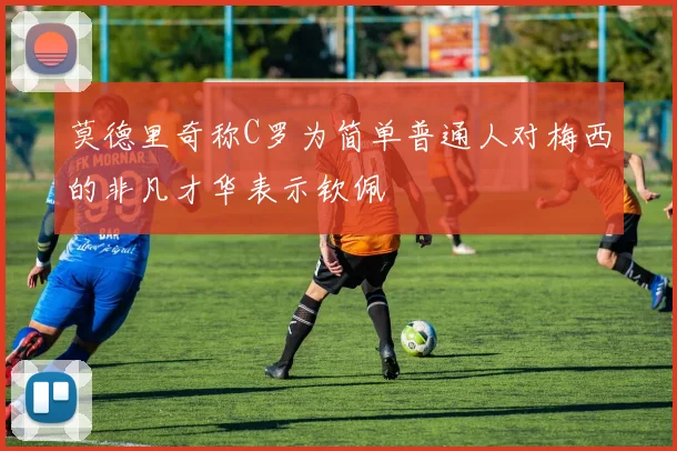 莫德里奇称C罗为简单普通人对梅西的非凡才华表示钦佩