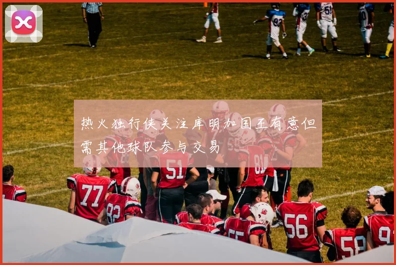 热火独行侠关注库明加国王有意但需其他球队参与交易