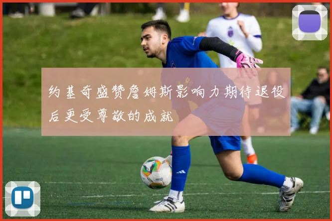 约基奇盛赞詹姆斯影响力期待退役后更受尊敬的成就
