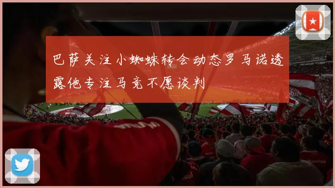 巴萨关注小蜘蛛转会动态罗马诺透露他专注马竞不愿谈判