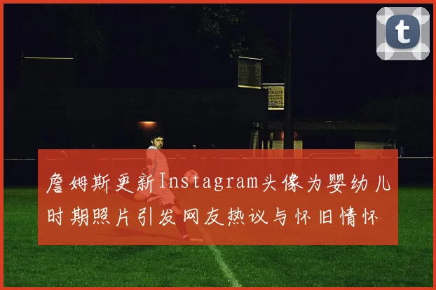 詹姆斯更新Instagram头像为婴幼儿时期照片引发网友热议与怀旧情怀
