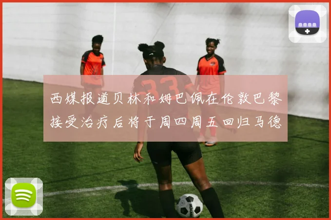 西媒报道贝林和姆巴佩在伦敦巴黎接受治疗后将于周四周五回归马德里