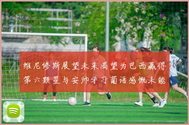 维尼修斯展望未来渴望为巴西赢得第六颗星与安帅学习葡语感慨未能与C罗共事