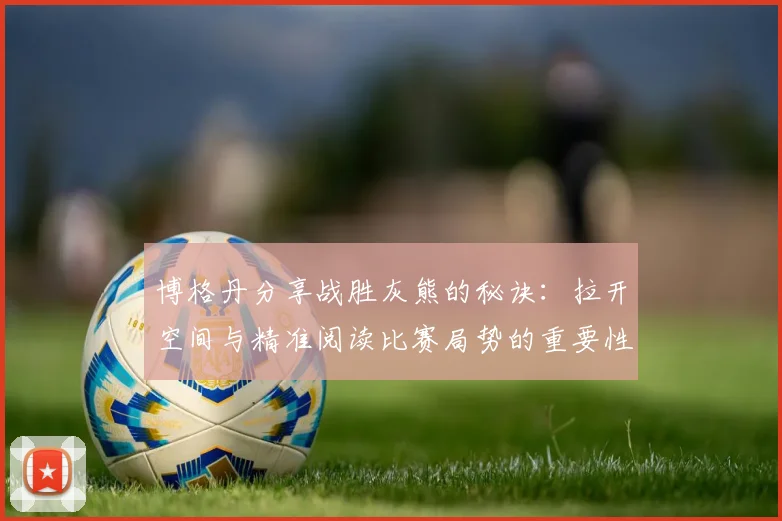 博格丹分享战胜灰熊的秘诀：拉开空间与精准阅读比赛局势的重要性