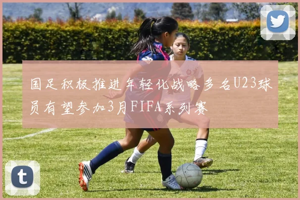国足积极推进年轻化战略多名U23球员有望参加3月FIFA系列赛