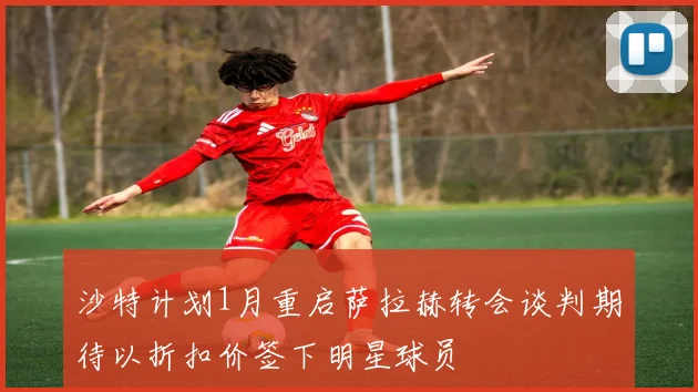 沙特计划1月重启萨拉赫转会谈判期待以折扣价签下明星球员