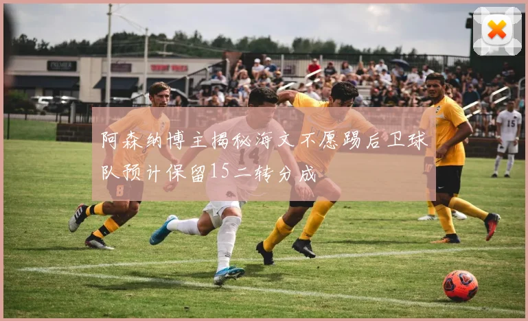 阿森纳博主揭秘海文不愿踢后卫球队预计保留15二转分成