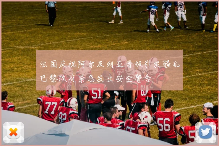 法国庆祝阿尔及利亚晋级引发骚乱巴黎政府紧急发出安全警告